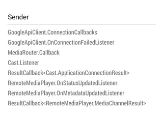 Sender 
GoogleApiClient.ConnectionCallbacks 
GoogleApiClient.OnConnectionFailedListener 
MediaRouter.Callback 
Cast.Listener 
ResultCallback<Cast.ApplicationConnectionResult> 
RemoteMediaPlayer.OnStatusUpdatedListener 
RemoteMediaPlayer.OnMetadataUpdatedListener 
ResultCallback<RemoteMediaPlayer.MediaChannelResult> 
 