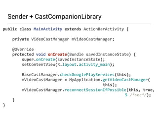 Sender + CastCompanionLibrary 
public 
class 
MainActivity 
extends 
ActionBarActivity 
{ 
private 
VideoCastManager 
mVideoCastManager; 
@Override 
protected 
void 
onCreate(Bundle 
savedInstanceState) 
{ 
super.onCreate(savedInstanceState); 
setContentView(R.layout.activity_main); 
BaseCastManager.checkGooglePlayServices(this); 
mVideoCastManager 
= 
MyApplication.getVideoCastManager( 
this); 
mVideoCastManager.reconnectSessionIfPossible(this, 
true, 
5 
/*sec*/); 
} 
} 
 