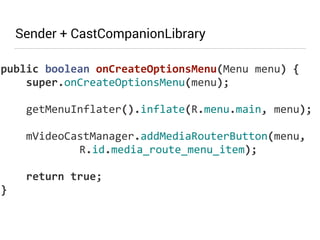 Sender + CastCompanionLibrary 
public 
boolean 
onCreateOptionsMenu(Menu 
menu) 
{ 
super.onCreateOptionsMenu(menu); 
! 
getMenuInflater().inflate(R.menu.main, 
menu); 
! 
mVideoCastManager.addMediaRouterButton(menu, 
R.id.media_route_menu_item); 
! 
return 
true; 
} 
 