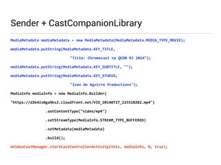 Sender + CastCompanionLibrary 
MediaMetadata 
mediaMetadata 
= 
new 
MediaMetadata(MediaMetadata.MEDIA_TYPE_MOVIE); 
mediaMetadata.putString(MediaMetadata.KEY_TITLE, 
"Title: 
Chromecast 
na 
QCON 
RJ 
2014"); 
mediaMetadata.putString(MediaMetadata.KEY_SUBTITLE, 
""); 
mediaMetadata.putString(MediaMetadata.KEY_STUDIO, 
"Ivan 
de 
Aguirre 
Productions"); 
MediaInfo 
mediaInfo 
= 
new 
MediaInfo.Builder( 
"https://d2k4ls0ga9ks2.cloudfront.net/VID_20140727_225510282.mp4") 
.setContentType("video/mp4") 
.setStreamType(MediaInfo.STREAM_TYPE_BUFFERED) 
.setMetadata(mediaMetadata) 
.build(); 
mVideoCastManager.startCastControllerActivity(this, 
mediaInfo, 
0, 
true); 
 