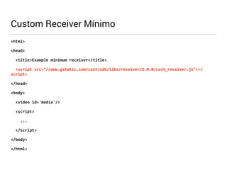 Custom Receiver Mínimo 
<html> 
<head> 
<title>Example 
minimum 
receiver</title> 
<script 
src="//www.gstatic.com/cast/sdk/libs/receiver/2.0.0/cast_receiver.js"></ 
script> 
</head> 
<body> 
<video 
id='media'/> 
<script> 
... 
</script> 
</body> 
</html> 
 