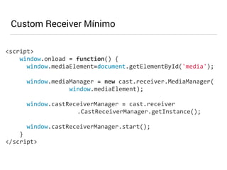 Custom Receiver Mínimo 
<script> 
window.onload 
= 
function() 
{ 
window.mediaElement=document.getElementById('media'); 
! 
window.mediaManager 
= 
new 
cast.receiver.MediaManager( 
window.mediaElement); 
! 
window.castReceiverManager 
= 
cast.receiver 
.CastReceiverManager.getInstance(); 
! 
window.castReceiverManager.start(); 
} 
</script> 
 