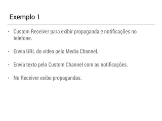 Exemplo 1 
• Custom Receiver para exibir propaganda e notificações no 
telefone. 
• Envia URL do vídeo pelo Media Channel. 
• Envia texto pelo Custom Channel com as notificações. 
• No Receiver exibe propagandas. 
 