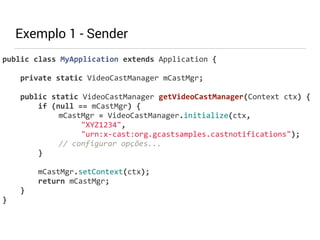 Exemplo 1 - Sender 
public 
class 
MyApplication 
extends 
Application 
{ 
private 
static 
VideoCastManager 
mCastMgr; 
public 
static 
VideoCastManager 
getVideoCastManager(Context 
ctx) 
{ 
if 
(null 
== 
mCastMgr) 
{ 
mCastMgr 
= 
VideoCastManager.initialize(ctx, 
"XYZ1234", 
"urn:x-­‐cast:org.gcastsamples.castnotifications"); 
// 
configurar 
opções... 
} 
! 
mCastMgr.setContext(ctx); 
return 
mCastMgr; 
} 
} 
 