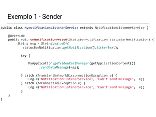 Exemplo 1 - Sender 
public 
class 
MyNotificationListenerService 
extends 
NotificationListenerService 
{ 
@Override 
public 
void 
onNotificationPosted(StatusBarNotification 
statusBarNotification) 
{ 
String 
msg 
= 
String.valueOf( 
statusBarNotification.getNotification().tickerText); 
! 
try 
{ 
! 
MyApplication.getVideoCastManager(getApplicationContext()) 
.sendDataMessage(msg); 
! 
} 
catch 
(TransientNetworkDisconnectionException 
e) 
{ 
Log.e("NotificationListenerService", 
"Can't 
send 
message", 
e); 
} 
catch 
(NoConnectionException 
e) 
{ 
Log.e("NotificationListenerService", 
"Can't 
send 
message", 
e); 
} 
} 
} 
 
