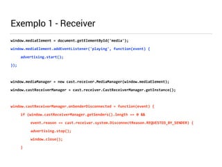 Exemplo 1 - Receiver 
window.mediaElement 
= 
document.getElementById('media'); 
window.mediaElement.addEventListener('playing', 
function(event) 
{ 
advertising.start(); 
}); 
! 
window.mediaManager 
= 
new 
cast.receiver.MediaManager(window.mediaElement); 
window.castReceiverManager 
= 
cast.receiver.CastReceiverManager.getInstance(); 
! 
window.castReceiverManager.onSenderDisconnected 
= 
function(event) 
{ 
if 
(window.castReceiverManager.getSenders().length 
== 
0 
&& 
event.reason 
== 
cast.receiver.system.DisconnectReason.REQUESTED_BY_SENDER) 
{ 
advertising.stop(); 
window.close(); 
} 
 