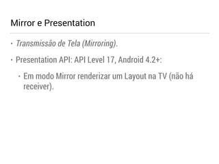 Mirror e Presentation 
• Transmissão de Tela (Mirroring). 
• Presentation API: API Level 17, Android 4.2+: 
• Em modo Mirror renderizar um Layout na TV (não há 
receiver). 
 
