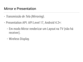 Mirror e Presentation 
• Transmissão de Tela (Mirroring). 
• Presentation API: API Level 17, Android 4.2+: 
• Em modo Mirror renderizar um Layout na TV (não há 
receiver). 
• Wireless Display. 
 