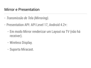 Mirror e Presentation 
• Transmissão de Tela (Mirroring). 
• Presentation API: API Level 17, Android 4.2+: 
• Em modo Mirror renderizar um Layout na TV (não há 
receiver). 
• Wireless Display. 
• Suporta Miracast. 
 