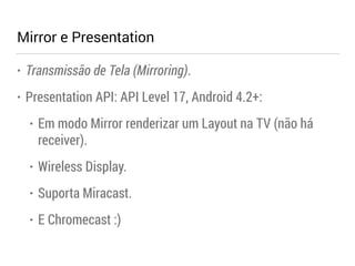 Mirror e Presentation 
• Transmissão de Tela (Mirroring). 
• Presentation API: API Level 17, Android 4.2+: 
• Em modo Mirror renderizar um Layout na TV (não há 
receiver). 
• Wireless Display. 
• Suporta Miracast. 
• E Chromecast :) 
 