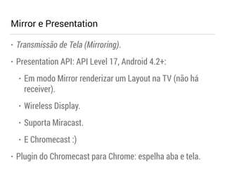 Mirror e Presentation 
• Transmissão de Tela (Mirroring). 
• Presentation API: API Level 17, Android 4.2+: 
• Em modo Mirror renderizar um Layout na TV (não há 
receiver). 
• Wireless Display. 
• Suporta Miracast. 
• E Chromecast :) 
• Plugin do Chromecast para Chrome: espelha aba e tela. 
 