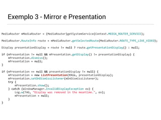 MediaRouter 
mMediaRouter 
= 
(MediaRouter)getSystemService(Context.MEDIA_ROUTER_SERVICE); 
MediaRouter.RouteInfo 
route 
= 
mMediaRouter.getSelectedRoute(MediaRouter.ROUTE_TYPE_LIVE_VIDEO); 
Display 
presentationDisplay 
= 
route 
!= 
null 
? 
route.getPresentationDisplay() 
: 
null; 
if 
(mPresentation 
!= 
null 
&& 
mPresentation.getDisplay() 
!= 
presentationDisplay) 
{ 
mPresentation.dismiss(); 
mPresentation 
= 
null; 
} 
if 
(mPresentation 
== 
null 
&& 
presentationDisplay 
!= 
null) 
{ 
mPresentation 
= 
new 
ListPresentation(this, 
presentationDisplay); 
mPresentation.setOnDismissListener(mOnDismissListener); 
try 
{ 
mPresentation.show(); 
} 
catch 
(WindowManager.InvalidDisplayException 
ex) 
{ 
Log.w(TAG, 
"Display 
was 
removed 
in 
the 
meantime.", 
ex); 
mPresentation 
= 
null; 
} 
} 
Exemplo 3 - Mirror e Presentation 
 