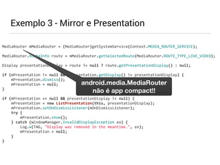 MediaRouter 
mMediaRouter 
= 
(MediaRouter)getSystemService(Context.MEDIA_ROUTER_SERVICE); 
MediaRouter.RouteInfo 
route 
= 
mMediaRouter.getSelectedRoute(MediaRouter.ROUTE_TYPE_LIVE_VIDEO); 
Display 
presentationDisplay 
= 
route 
!= 
null 
? 
route.getPresentationDisplay() 
: 
null; 
if 
(mPresentation 
!= 
null 
&& 
mPresentation.getDisplay() 
!= 
presentationDisplay) 
{ 
mPresentation.dismiss(); 
mPresentation 
= 
null; 
} 
if 
(mPresentation 
== 
null 
&& 
presentationDisplay 
!= 
null) 
{ 
mPresentation 
= 
new 
ListPresentation(this, 
presentationDisplay); 
mPresentation.setOnDismissListener(mOnDismissListener); 
try 
{ 
mPresentation.show(); 
} 
catch 
(WindowManager.InvalidDisplayException 
ex) 
{ 
Log.w(TAG, 
"Display 
was 
removed 
in 
the 
meantime.", 
ex); 
mPresentation 
= 
null; 
} 
} 
Exemplo 3 - Mirror e Presentation 
android.media.MediaRouter 
não é app compact!! 
 