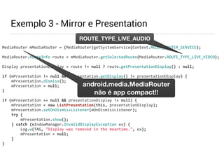 MediaRouter 
mMediaRouter 
ROUTE_TYPE_LIVE_AUDIO 
= 
(MediaRouter)getSystemService(Context.MEDIA_ROUTER_SERVICE); 
MediaRouter.RouteInfo 
route 
= 
mMediaRouter.getSelectedRoute(MediaRouter.ROUTE_TYPE_LIVE_VIDEO); 
Display 
presentationDisplay 
= 
route 
!= 
null 
? 
route.getPresentationDisplay() 
: 
null; 
if 
(mPresentation 
!= 
null 
&& 
mPresentation.getDisplay() 
!= 
presentationDisplay) 
{ 
mPresentation.dismiss(); 
mPresentation 
= 
null; 
} 
if 
(mPresentation 
== 
null 
&& 
presentationDisplay 
!= 
null) 
{ 
mPresentation 
= 
new 
ListPresentation(this, 
presentationDisplay); 
mPresentation.setOnDismissListener(mOnDismissListener); 
try 
{ 
mPresentation.show(); 
} 
catch 
(WindowManager.InvalidDisplayException 
ex) 
{ 
Log.w(TAG, 
"Display 
was 
removed 
in 
the 
meantime.", 
ex); 
mPresentation 
= 
null; 
} 
} 
Exemplo 3 - Mirror e Presentation 
android.media.MediaRouter 
não é app compact!! 
 
