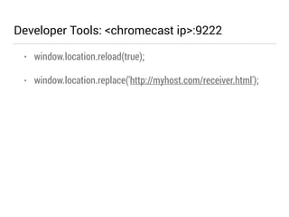 Developer Tools: <chromecast ip>:9222 
• window.location.reload(true); 
• window.location.replace('http://myhost.com/receiver.html'); 
 