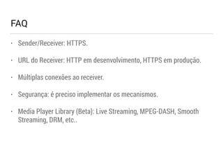 FAQ 
• Sender/Receiver: HTTPS. 
• URL do Receiver: HTTP em desenvolvimento, HTTPS em produção. 
• Múltiplas conexões ao receiver. 
• Segurança: é preciso implementar os mecanismos. 
• Media Player Library (Beta): Live Streaming, MPEG-DASH, Smooth 
Streaming, DRM, etc.. 
 
