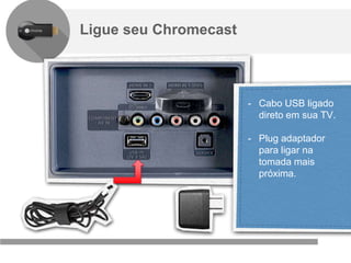Confidencial e reservado ao Google
Ligue seu Chromecast
- Cabo USB ligado
direto em sua TV.
- Plug adaptador
para ligar na
tomada mais
próxima.
 