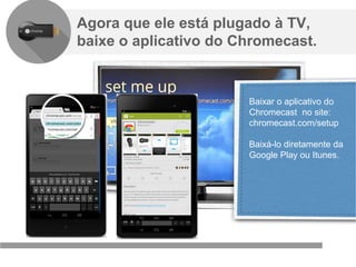 Confidencial e reservado ao Google
Agora que ele está plugado à TV,
baixe o aplicativo do Chromecast.
Baixar o aplicativo do
Chromecast no site:
chromecast.com/setup
Baixá-lo diretamente da
Google Play ou Itunes.
 