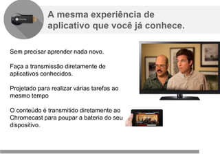 Confidencial e reservado ao Google
A mesma experiência de
aplicativo que você já conhece.
Sem precisar aprender nada novo.
Faça a transmissão diretamente de
aplicativos conhecidos.
Projetado para realizar várias tarefas ao
mesmo tempo
O conteúdo é transmitido diretamente ao
Chromecast para poupar a bateria do seu
dispositivo.
 