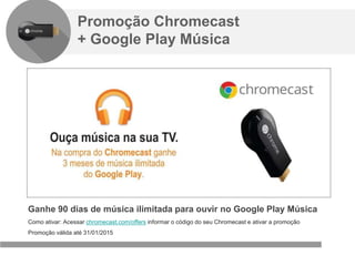 Confidencial e reservado ao Google
Promoção Chromecast
+ Google Play Música
Ganhe 90 dias de música ilimitada para ouvir no Google Play Música
Como ativar: Acessar chromecast.com/offers informar o código do seu Chromecast e ativar a promoção
Promoção válida até 31/01/2015
 