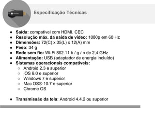 Confidencial e reservado ao Google
Especificação Técnicas
● Saída: compatível com HDMI, CEC
● Resolução máx. da saída de vídeo: 1080p em 60 Hz
● Dimensões: 72(C) x 35(L) x 12(A) mm
● Peso: 34 g
● Rede sem fio: Wi-Fi 802.11 b / g / n de 2,4 GHz
● Alimentação: USB (adaptador de energia incluído)
● Sistemas operacionais compatíveis:
○ Android 2.3 e superior
○ iOS 6.0 e superior
○ Windows 7 e superior
○ Mac OS® 10.7 e superior
○ Chrome OS
● Transmissão da tela: Android 4.4.2 ou superior
 