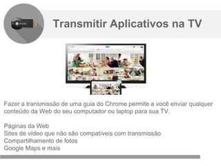 Confidencial e reservado ao Google
Fazer a transmissão de uma guia do Chrome permite a você enviar qualquer
conteúdo da Web do seu computador ou laptop para sua TV.
Páginas da Web
Sites de vídeo que não são compatíveis com transmissão
Compartilhamento de fotos
Google Maps e mais
Transmitir Aplicativos na TV
 