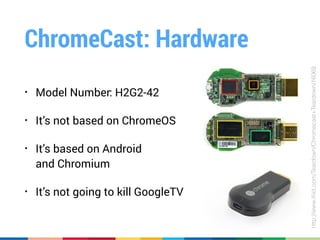 ChromeCast: Hardware
• Model Number: H2G2-42
• It’s not based on ChromeOS
• It’s based on Android 
and Chromium
• It’s not going to kill GoogleTV
http://www.iﬁxit.com/Teardown/Chromecast+Teardown/16069
 