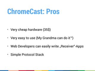 ChromeCast: Pros
• Very cheap hardware (35$)
• Very easy to use (My Grandma can do it™)
• Web Developers can easily write „Receiver“-Apps
• Simple Protocol Stack
 