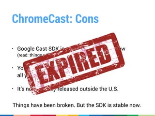 ChromeCast: Cons
• Google Cast SDK is still a Developer Preview 
(read: things will break, things will change)
• You have to manually whitelist 
all your apps with Google
• It’s not officially released outside the U.S.
Things have been broken. But the SDK is stable now.
 