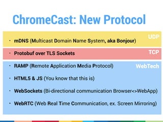 TCP
WebTech
UDP
ChromeCast: New Protocol
• mDNS (Multicast Domain Name System, aka Bonjour)
• Protobuf over TLS Sockets
• RAMP (Remote Application Media Protocol)
• HTML5 & JS (You know that this is)
• WebSockets (Bi-directional communication Browser<>WebApp)
• WebRTC (Web Real Time Communication, ex. Screen Mirroring)
 