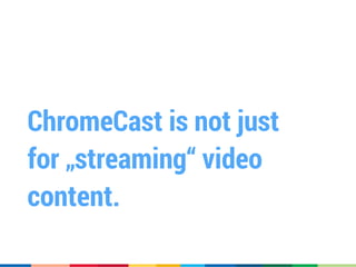 ChromeCast is not just
for „streaming“ video
content.
 
