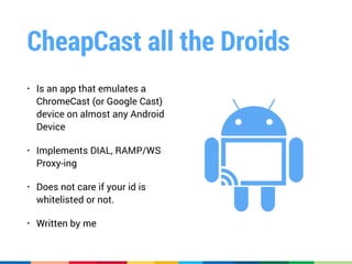 CheapCast all the Droids
• Is an app that emulates a
ChromeCast (or Google Cast)
device on almost any Android
Device
• Implements DIAL, RAMP/WS
Proxy-ing
• Does not care if your id is
whitelisted or not.
• Written by me
 