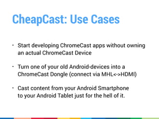 CheapCast: Use Cases
• Start developing ChromeCast apps without owning 
an actual ChromeCast Device
• Turn one of your old Android-devices into a 
ChromeCast Dongle (connect via MHL<->HDMI)
• Cast content from your Android Smartphone 
to your Android Tablet just for the hell of it.
 