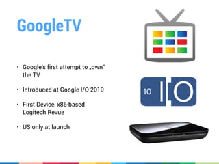 GoogleTV
• Google’s first attempt to „own“
the TV
• Introduced at Google I/O 2010
• First Device, x86-based 
Logitech Revue
• US only at launch
 