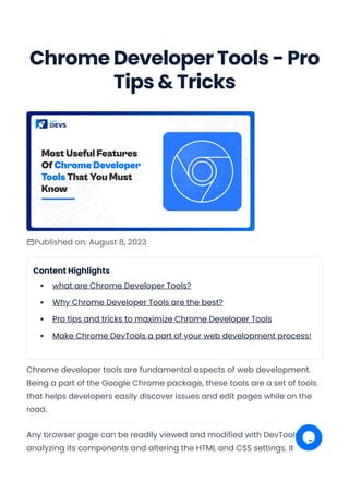 Chrome Developer Tools - Pro
Tips & Tricks
Published on: August 8, 2023
Content Highlights
what are Chrome Developer Tools?
Why Chrome Developer Tools are the best?
Pro tips and tricks to maximize Chrome Developer Tools
Make Chrome DevTools a part of your web development process!
Chrome developer tools are fundamental aspects of web development.
Being a part of the Google Chrome package, these tools are a set of tools
that helps developers easily discover issues and edit pages while on the
road.
Any browser page can be readily viewed and modified with DevTools by
analyzing its components and altering the HTML and CSS settings. It
Convert web pages and HTML files to PDF in your applications with the Pdfcrowd HTML to PDF API Printed with Pdfcrowd.com
 