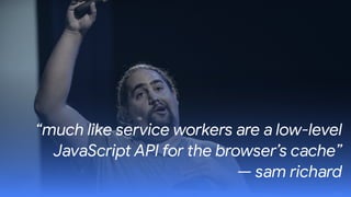 “much like service workers are a low-level
JavaScript API for the browser’s cache”  
— sam richard
 