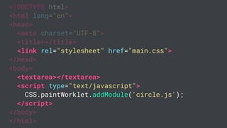 <!DOCTYPE html>
<html lang="en">
<head>
<meta charset="UTF-8">
<title></title>
<link rel="stylesheet" href="main.css">
</head>
<body>
<textarea></textarea>
<script type="text/javascript">
CSS.paintWorklet.addModule('circle.js');
</script>
</body>
</html>
 