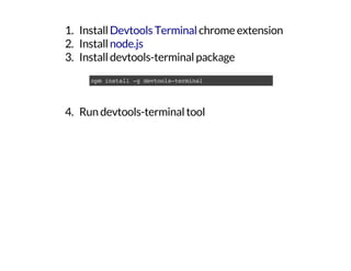 1. Install chrome extension
2. Install
3. Install devtools-terminal package
4. Run devtools-terminal tool
Devtools Terminal
node.js
npminstall-gdevtools-terminal
 