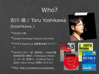 Who?
html5j  代表  
Google  Developer  Experts  (Chrome)  
HTML5  Experts.jp  副編集⻑⾧長兼エキスパー
ト  
html5j  ビギナー部（副部⻑⾧長）／Web先端
技術味⾒見見部  (顧問)／⽇日本jQuery  Mobile
ユーザー会  (管理理⼈人)／Sublime  Text  2  
Japan  Users  Group  (管理理⼈人)などなど  
Blog:  http://d.hatena.ne.jp/pikotea/
吉川  徹  /  Toru  Yoshikawa  
@yoshikawa_̲t
 