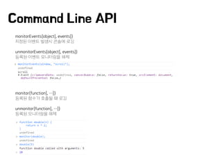 Command Line API
monitorEvents(object[, events])
지정된 이벤트 발생시 콘솔에 로깅
unmonitorEvents(object[, events])
등록된 이벤트 모니터링을 해제
monitor(function[, …])
등록된 함수가 호출될 때 로깅
unmonitor(function[, …])
등록된 모니터링을 해제
 
