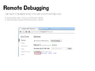 크롬 개발자 도구를 활용해 모바일 기기의 크롬 브라우저의 페이지를 디버깅
• Windows에서는 해당 기기의 usb 드라이버 설치가 필요함
• http://developer.android.com/tools/extras/oem-usb.html
Remote Debugging
 