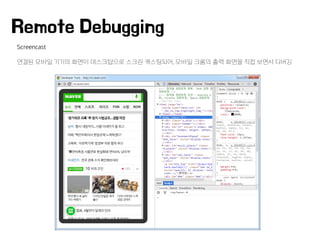 Screencast
연결된 모바일 기기의 화면이 데스크탑으로 스크린 캐스팅되어, 모바일 크롬의 출력 화면을 직접 보면서 디버깅
Remote Debugging
 