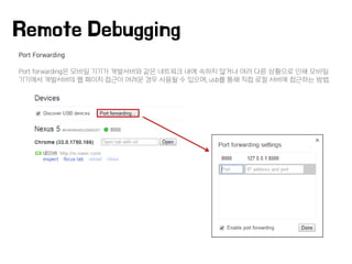Port Forwarding
Port forwarding은 모바일 기기가 개발서버와 같은 네트워크 내에 속하지 않거나 여러 다른 상황으로 인해 모바일
기기에서 개발서버의 웹 페이지 접근이 어려운 경우 사용될 수 있으며, usb를 통해 직접 로컬 서버에 접근하는 방법.
Remote Debugging
 