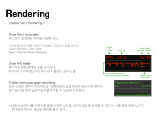 Console Tab > Rendering >
Show Paint rectangles
페인팅이 발생되는 영역을 표현해 준다.
다음의 페이지는 배경 이미지가 fixed로 지정되어 스크롤 시 마다
Paint가 발생되는 문제가 발생
Demo : http://css3exp.com/moon/
Show FPS meter
페이지의 현재 프레임 수를 보여준다.
Android 기기에서는 GPU 메모리 사용량도 같이 노출
Enable continuous page repainting
모든 스크린 영역이 지속적으로 리페인팅이 발생하도록 해서 어떤 영역이
렌더링 비용 많이 발생하는지를 추적할 수 있도록 도와준다.
* DOM tree에서 'H' 단축키를 통해 선택된 노드를 보이지 않도록 처리할 수 있으며, 이를 통해 해당 노드가
렌더링에 미치는 성능을 확인해 볼수 있다.
Rendering
 