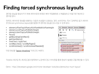 렌더링 성능을 향상시키기 위해 레이아웃의 변경은 배치 작업형태로 스케줄링하고 비동기로 계산하고
렌더링 된다.
하지만, 레이아웃 정보를 반환하는 다음의 속성들이 요청되는 경우, 브라우저는 즉시 ‘강제적인 동기 레이아
웃’(forced synchronous layouts)을 발생시켜 렌더링 성능을 감소시킬 수 있게 된다.
• element.offsetTop/offsetLeft/offsetWidth/offsetHeight
• element.scrollTop/Left/Width/Height
• element.clientTop/Left/Width/Height
• focus()
• getBoundingClientRect()
• getClientRects()
• innerText / outerText
• scrollByLines() / scrollByPages()
• scrollIntoView() / scrollIntoViewIfNeeded()
이런 현상을 "layout-thrashing" 이라고도 부른다.
Timeline 레코딩 후, 레코딩 결과 항목에서 노란색의 경고 아이콘을 통해 현상이 발생된 곳을 확인할 수 있다.
Demo : https://developers.google.com/chrome-developer-tools/docs/demos/too-much-layout/
Finding forced synchronous layouts
 