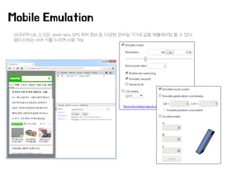 브라우저 UA, 스크린, pixel ratio, GPS 위치 정보 등 다양한 모바일 기기의 값을 에뮬레이팅 할 수 있다.
멀티 터치는 shift 키를 누르면 사용 가능
Mobile Emulation
 