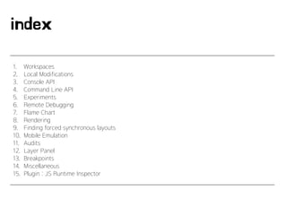 index
1. Workspaces
2. Local Modifications
3. Console API
4. Command Line API
5. Experiments
6. Remote Debugging
7. Flame Chart
8. Rendering
9. Finding forced synchronous layouts
10. Mobile Emulation
11. Audits
12. Layer Panel
13. Breakpoints
14. Miscellaneous
15. Plugin : JS Runtime Inspector
 