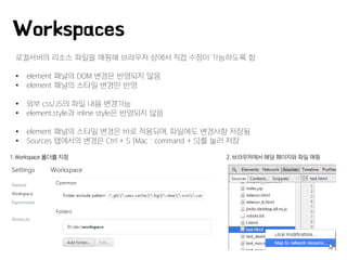 Workspaces
로컬서버의 리소스 파일을 매핑해 브라우저 상에서 직접 수정이 가능하도록 함
• element 패널의 DOM 변경은 반영되지 않음
• element 패널의 스타일 변경만 반영
• 외부 css/JS의 파일 내용 변경가능
• element.style과 inline style은 반영되지 않음
• element 패널의 스타일 변경은 바로 적용되며, 파일에도 변경사항 저장됨
• Sources 탭에서의 변경은 Ctrl + S (Mac : command + S)를 눌러 저장
1. Workspace 폴더를 지정 2. 브라우저에서 해당 페이지와 파일 매핑
 