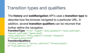 The history and webNavigation API’s uses a transition type to
describe how the browser navigated to a particular URL. In
addition, several transition qualifiers can be returned that
further define the navigation.
Transition types and qualifiers
TransitionType: "link", "typed“, "auto_bookmark", "auto_subframe",
"manual_subframe", "generated",
"auto_toplevel", "form_submit","reload", "keyword",
or "keyword_generated"
TransitionQualifiers:
"client_redirect", "server_redirect", "forward_back",
or "from_address_bar"
 