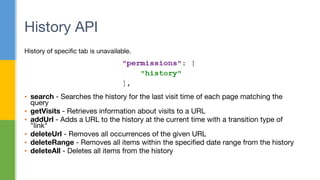 History of specific tab is unavailable.
▪ search - Searches the history for the last visit time of each page matching the
query
▪ getVisits - Retrieves information about visits to a URL
▪ addUrl - Adds a URL to the history at the current time with a transition type of
"link"
▪ deleteUrl - Removes all occurrences of the given URL
▪ deleteRange - Removes all items within the specified date range from the history
▪ deleteAll - Deletes all items from the history
History API
 